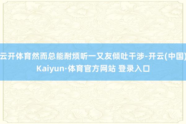 云开体育然而总能耐烦听一又友倾吐干涉-开云(中国)Kaiyun·体育官方网站 登录入口
