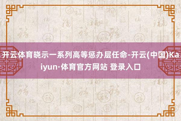 开云体育晓示一系列高等惩办层任命-开云(中国)Kaiyun·体育官方网站 登录入口