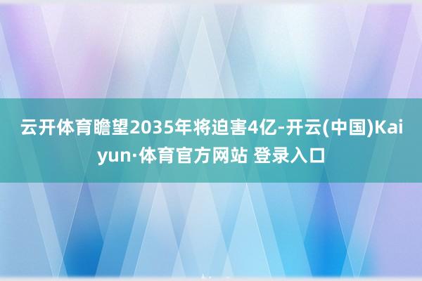云开体育瞻望2035年将迫害4亿-开云(中国)Kaiyun·体育官方网站 登录入口