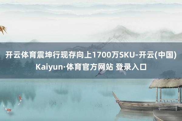 开云体育震坤行现存向上1700万SKU-开云(中国)Kaiyun·体育官方网站 登录入口