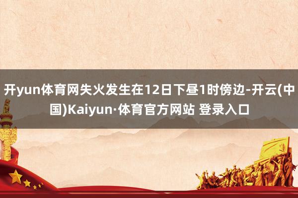开yun体育网失火发生在12日下昼1时傍边-开云(中国)Kaiyun·体育官方网站 登录入口