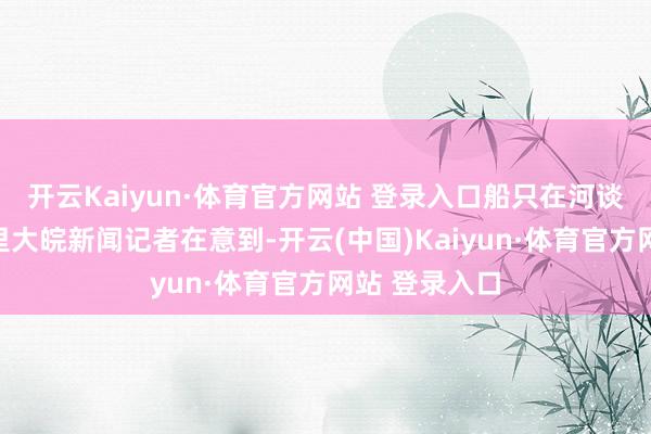 开云Kaiyun·体育官方网站 登录入口船只在河谈内逐渐下千里大皖新闻记者在意到-开云(中国)Kaiyun·体育官方网站 登录入口