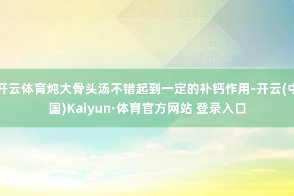 开云体育炖大骨头汤不错起到一定的补钙作用-开云(中国)Kaiyun·体育官方网站 登录入口