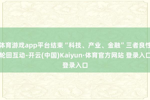 体育游戏app平台结束“科技、产业、金融”三者良性轮回互动-开云(中国)Kaiyun·体育官方网站 登录入口
