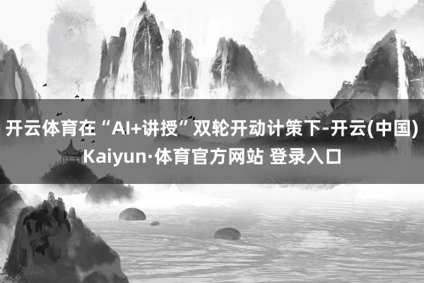 开云体育在“AI+讲授”双轮开动计策下-开云(中国)Kaiyun·体育官方网站 登录入口