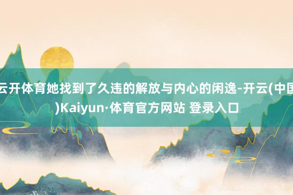 云开体育她找到了久违的解放与内心的闲逸-开云(中国)Kaiyun·体育官方网站 登录入口