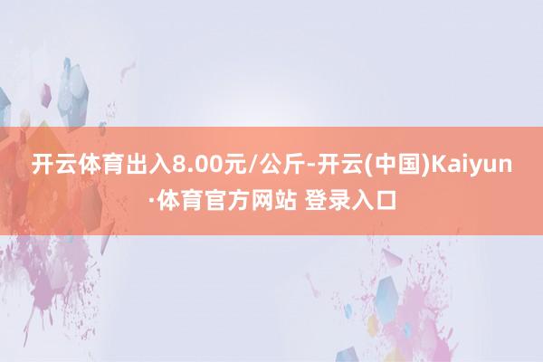 开云体育出入8.00元/公斤-开云(中国)Kaiyun·体育官方网站 登录入口