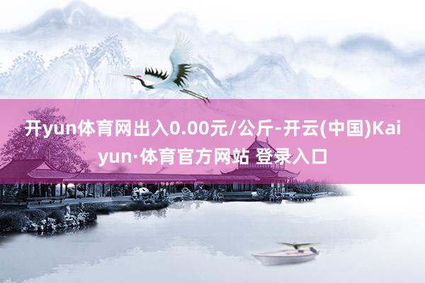 开yun体育网出入0.00元/公斤-开云(中国)Kaiyun·体育官方网站 登录入口