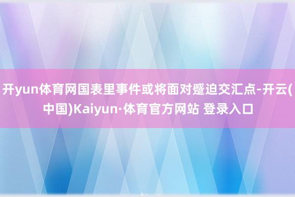 开yun体育网国表里事件或将面对蹙迫交汇点-开云(中国)Kaiyun·体育官方网站 登录入口