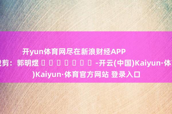 开yun体育网尽在新浪财经APP            						包袱裁剪：郭明煜 							-开云(中国)Kaiyun·体育官方网站 登录入口