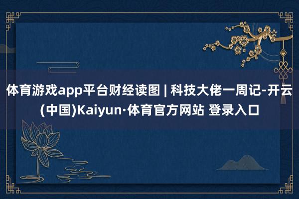 体育游戏app平台财经读图 | 科技大佬一周记-开云(中国)Kaiyun·体育官方网站 登录入口
