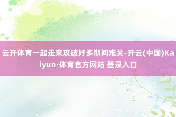 云开体育一起走来攻破好多期间难关-开云(中国)Kaiyun·体育官方网站 登录入口