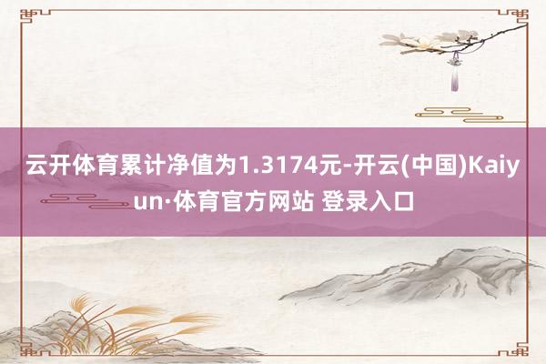 云开体育累计净值为1.3174元-开云(中国)Kaiyun·体育官方网站 登录入口