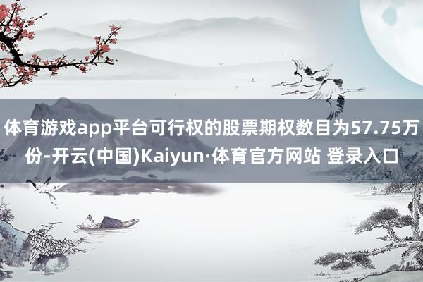 体育游戏app平台可行权的股票期权数目为57.75万份-开云(中国)Kaiyun·体育官方网站 登录入口
