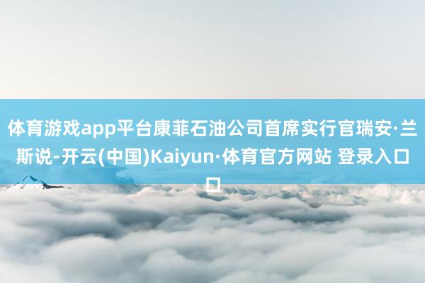 体育游戏app平台　　康菲石油公司首席实行官瑞安·兰斯说-开云(中国)Kaiyun·体育官方网站 登录入口