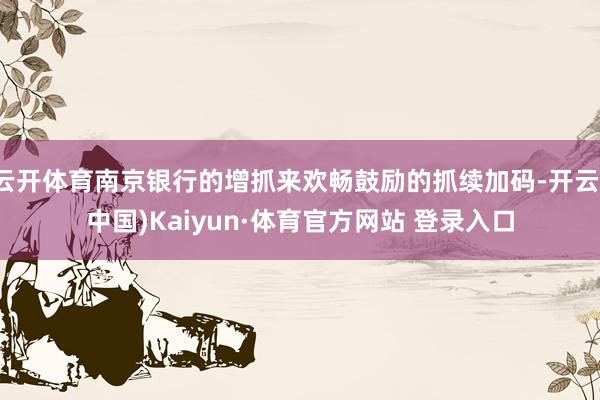 云开体育南京银行的增抓来欢畅鼓励的抓续加码-开云(中国)Kaiyun·体育官方网站 登录入口