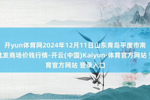 开yun体育网2024年12月11日山东青岛平度市南村蔬菜批发商场价钱行情-开云(中国)Kaiyun·体育官方网站 登录入口