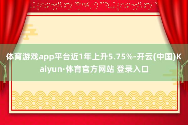 体育游戏app平台近1年上升5.75%-开云(中国)Kaiyun·体育官方网站 登录入口