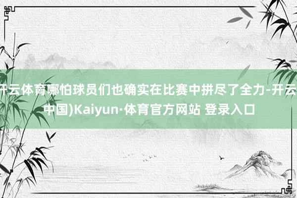 开云体育哪怕球员们也确实在比赛中拼尽了全力-开云(中国)Kaiyun·体育官方网站 登录入口