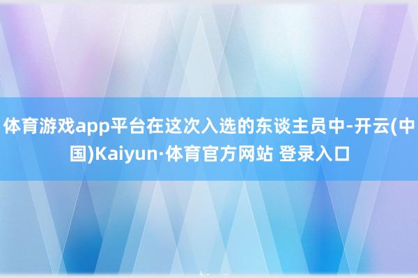 体育游戏app平台在这次入选的东谈主员中-开云(中国)Kaiyun·体育官方网站 登录入口