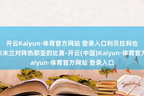 开云Kaiyun·体育官方网站 登录入口利贝拉利也可能出战本周末米兰对阵热那亚的比赛-开云(中国)Kaiyun·体育官方网站 登录入口