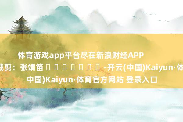 体育游戏app平台尽在新浪财经APP            						背负裁剪：张靖笛 							-开云(中国)Kaiyun·体育官方网站 登录入口