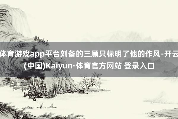 体育游戏app平台刘备的三顾只标明了他的作风-开云(中国)Kaiyun·体育官方网站 登录入口