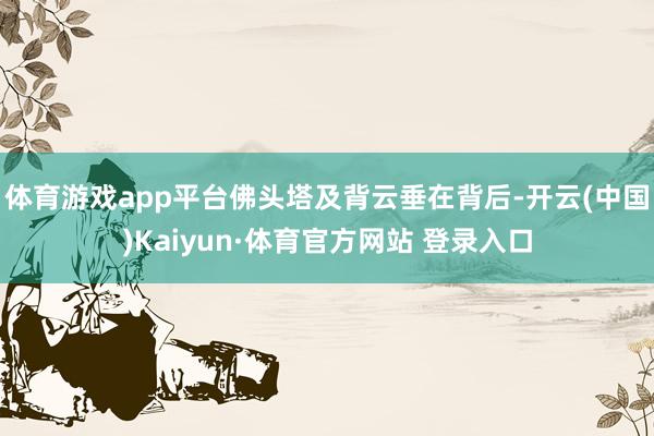 体育游戏app平台佛头塔及背云垂在背后-开云(中国)Kaiyun·体育官方网站 登录入口