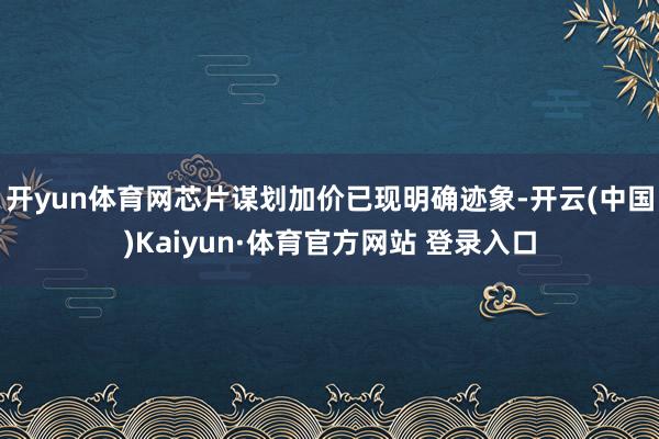 开yun体育网芯片谋划加价已现明确迹象-开云(中国)Kaiyun·体育官方网站 登录入口