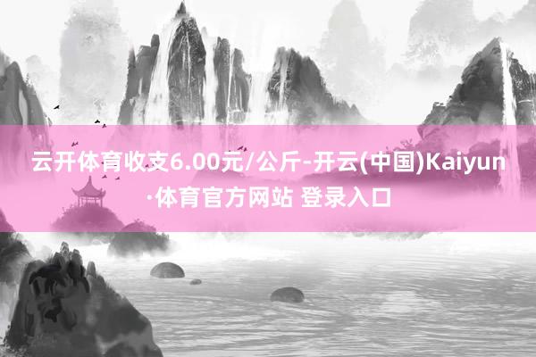 云开体育收支6.00元/公斤-开云(中国)Kaiyun·体育官方网站 登录入口