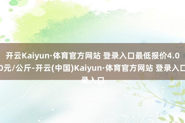 开云Kaiyun·体育官方网站 登录入口最低报价4.00元/公斤-开云(中国)Kaiyun·体育官方网站 登录入口