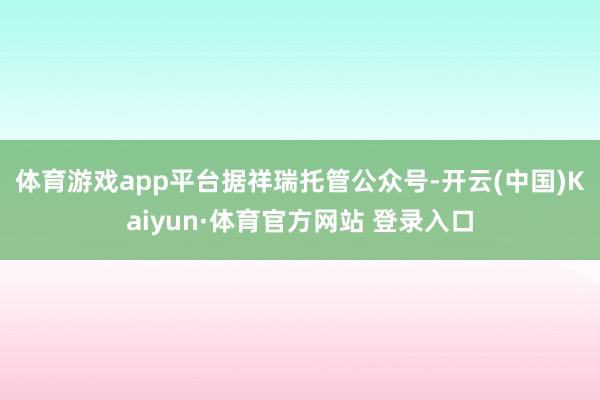 体育游戏app平台　　据祥瑞托管公众号-开云(中国)Kaiyun·体育官方网站 登录入口
