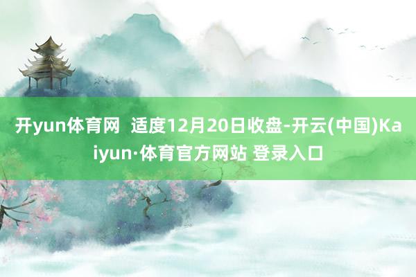 开yun体育网 适度12月20日收盘-开云(中国)Kaiyun·体育官方网站 登录入口