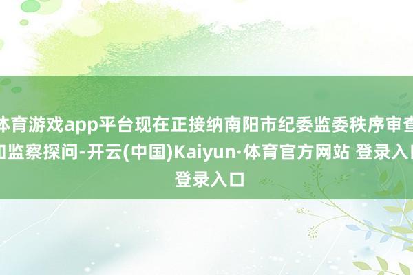 体育游戏app平台现在正接纳南阳市纪委监委秩序审查和监察探问-开云(中国)Kaiyun·体育官方网站 登录入口