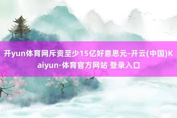 开yun体育网斥资至少15亿好意思元-开云(中国)Kaiyun·体育官方网站 登录入口
