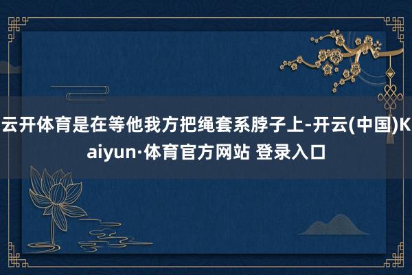 云开体育是在等他我方把绳套系脖子上-开云(中国)Kaiyun·体育官方网站 登录入口
