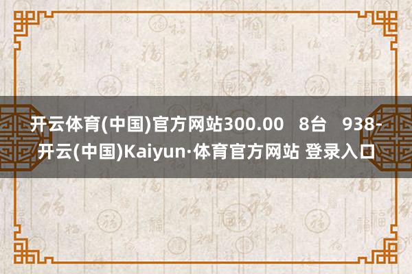 开云体育(中国)官方网站300.00 8台 938-开云(中国)Kaiyun·体育官方网站 登录入口