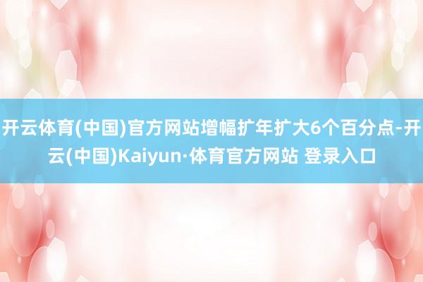 开云体育(中国)官方网站增幅扩年扩大6个百分点-开云(中国)Kaiyun·体育官方网站 登录入口