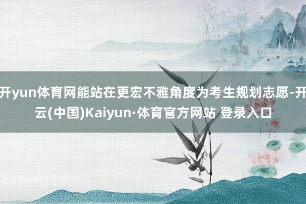 开yun体育网能站在更宏不雅角度为考生规划志愿-开云(中国)Kaiyun·体育官方网站 登录入口