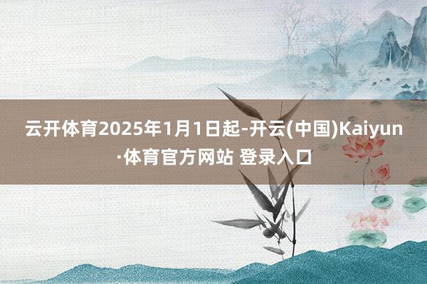 云开体育2025年1月1日起-开云(中国)Kaiyun·体育官方网站 登录入口