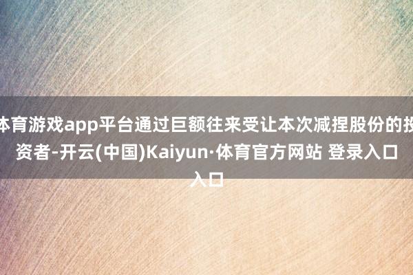 体育游戏app平台通过巨额往来受让本次减捏股份的投资者-开云(中国)Kaiyun·体育官方网站 登录入口