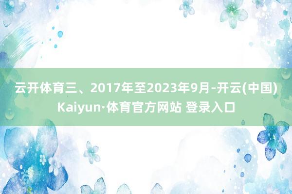 云开体育 三、2017年至2023年9月-开云(中国)Kaiyun·体育官方网站 登录入口