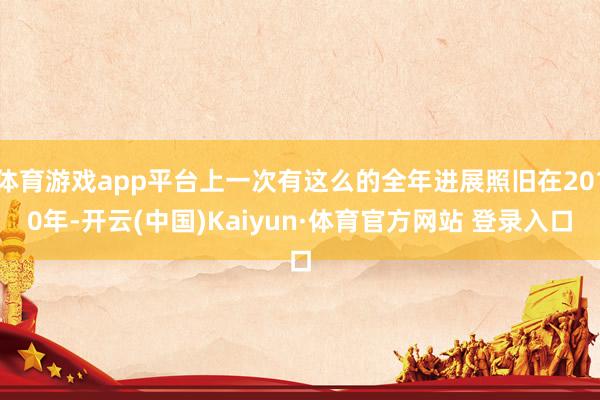 体育游戏app平台上一次有这么的全年进展照旧在2010年-开云(中国)Kaiyun·体育官方网站 登录入口