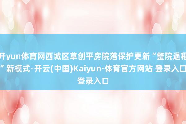 开yun体育网西城区草创平房院落保护更新“整院退租”新模式-开云(中国)Kaiyun·体育官方网站 登录入口