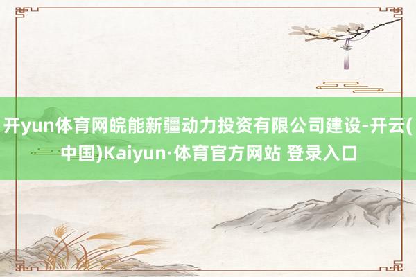 开yun体育网皖能新疆动力投资有限公司建设-开云(中国)Kaiyun·体育官方网站 登录入口