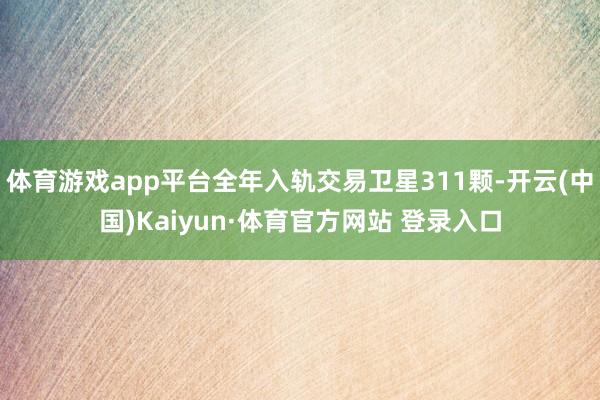 体育游戏app平台全年入轨交易卫星311颗-开云(中国)Kaiyun·体育官方网站 登录入口