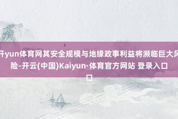 开yun体育网其安全规模与地缘政事利益将濒临巨大风险-开云(中国)Kaiyun·体育官方网站 登录入口
