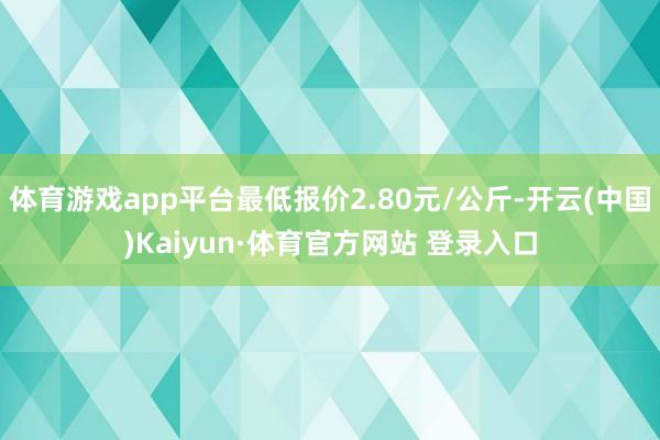 体育游戏app平台最低报价2.80元/公斤-开云(中国)Kaiyun·体育官方网站 登录入口