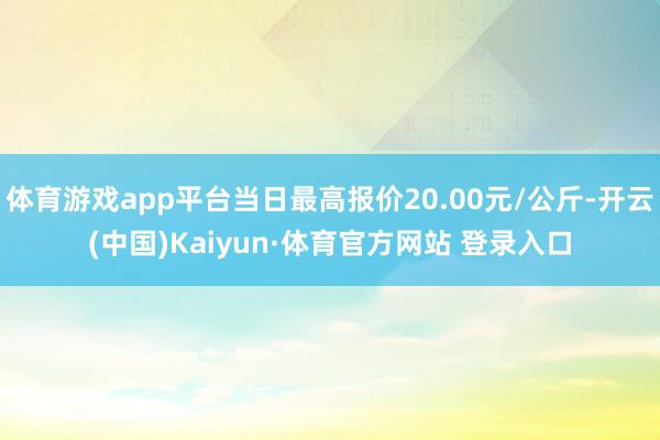 体育游戏app平台当日最高报价20.00元/公斤-开云(中国)Kaiyun·体育官方网站 登录入口