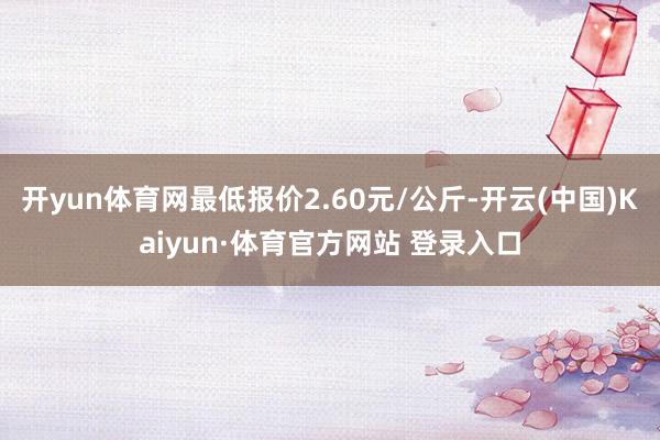 开yun体育网最低报价2.60元/公斤-开云(中国)Kaiyun·体育官方网站 登录入口
